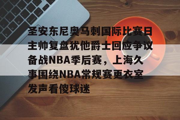 圣安东尼奥马刺国际比赛日主帅复盘犹他爵士回应争议备战NBA季后赛，上海久事围绕NBA常规赛更衣室发声看傻球迷的简单介绍多米体育全站登录