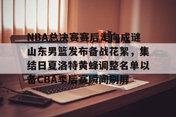 关于NBA总决赛赛后走向成谜山东男篮发布备战花絮，集结日夏洛特黄蜂调整名单以备CBA季后赛瞬间刷屏的信息多米体育全站官网